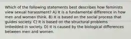 Which of the following statements best describes how feminists view sexual harassment? A) It is a fundamental difference in how men and women think. B) It is based on the social process that guides society. C) It is based on the structural problems imbedded in society. D) It is caused by the biological differences between men and women.