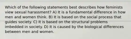 Which of the following statements best describes how feminists view sexual harassment? A) It is a fundamental difference in how men and women think. B) It is based on the social process that guides society. C) It is based on the structural problems imbedded in society. D) It is caused by the biological differences between men and women.