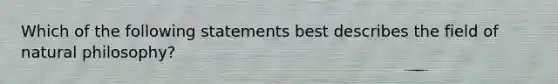 Which of the following statements best describes the field of natural philosophy?