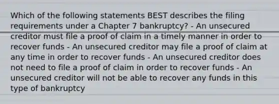 Which of the following statements BEST describes the filing requirements under a Chapter 7 bankruptcy? - An unsecured creditor must file a proof of claim in a timely manner in order to recover funds - An unsecured creditor may file a proof of claim at any time in order to recover funds - An unsecured creditor does not need to file a proof of claim in order to recover funds - An unsecured creditor will not be able to recover any funds in this type of bankruptcy