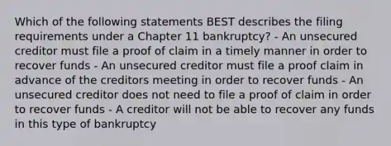 Which of the following statements BEST describes the filing requirements under a Chapter 11 bankruptcy? - An unsecured creditor must file a proof of claim in a timely manner in order to recover funds - An unsecured creditor must file a proof claim in advance of the creditors meeting in order to recover funds - An unsecured creditor does not need to file a proof of claim in order to recover funds - A creditor will not be able to recover any funds in this type of bankruptcy