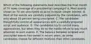 Which of the following statements best describes the final month of TV news coverage of a presidential campaign? A. Most events shown on TV are unscripted so as to increase viewer interest. B. Most of the events are carefully prepared by the candidates, with only about 20 percent being unscripted. C. The candidates thoughtfully control all appearances with a carefully prepared script and audience. D. The candidates try to control many appearances, but when they do so the media refuse to pay much attention to such events. E. The balance between scripted and unscripted events has varied in recent years, as some candidates choose far different mixtures than other candidates.