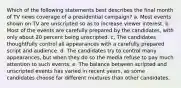 Which of the following statements best describes the final month of TV news coverage of a presidential campaign? a. Most events shown on TV are unscripted so as to increase viewer interest. b. Most of the events are carefully prepared by the candidates, with only about 20 percent being unscripted. c. The candidates thoughtfully control all appearances with a carefully prepared script and audience. d. The candidates try to control many appearances, but when they do so the media refuse to pay much attention to such events. e. The balance between scripted and unscripted events has varied in recent years, as some candidates choose far different mixtures than other candidates.