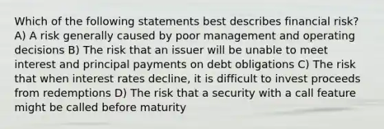 Which of the following statements best describes financial risk? A) A risk generally caused by poor management and operating decisions B) The risk that an issuer will be unable to meet interest and principal payments on debt obligations C) The risk that when interest rates decline, it is difficult to invest proceeds from redemptions D) The risk that a security with a call feature might be called before maturity