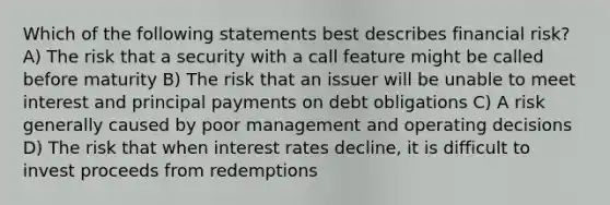 Which of the following statements best describes financial risk? A) The risk that a security with a call feature might be called before maturity B) The risk that an issuer will be unable to meet interest and principal payments on debt obligations C) A risk generally caused by poor management and operating decisions D) The risk that when interest rates decline, it is difficult to invest proceeds from redemptions