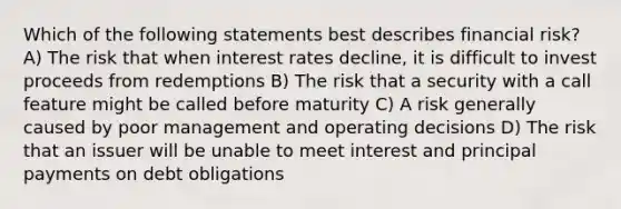 Which of the following statements best describes financial risk? A) The risk that when interest rates decline, it is difficult to invest proceeds from redemptions B) The risk that a security with a call feature might be called before maturity C) A risk generally caused by poor management and operating decisions D) The risk that an issuer will be unable to meet interest and principal payments on debt obligations