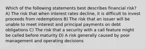 Which of the following statements best describes financial risk? A) The risk that when interest rates decline, it is difficult to invest proceeds from redemptions B) The risk that an issuer will be unable to meet interest and principal payments on debt obligations C) The risk that a security with a call feature might be called before maturity D) A risk generally caused by poor management and operating decisions