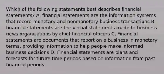 Which of the following statements best describes <a href='https://www.questionai.com/knowledge/kFBJaQCz4b-financial-statements' class='anchor-knowledge'>financial statements</a>? A. financial statements are the information systems that record monetary and nonmonetary business transactions B. financial statements are the verbal statements made to business news organizations by chief financial officers C. Financial statements are documents that report on a business in monetary terms, providing information to help people make informed business decisions D. Financial statements are plans and forecasts for future time periods based on information from past financial periods