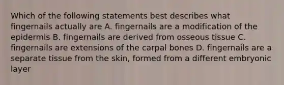 Which of the following statements best describes what fingernails actually are A. fingernails are a modification of <a href='https://www.questionai.com/knowledge/kBFgQMpq6s-the-epidermis' class='anchor-knowledge'>the epidermis</a> B. fingernails are derived from osseous tissue C. fingernails are extensions of the carpal bones D. fingernails are a separate tissue from the skin, formed from a different embryonic layer