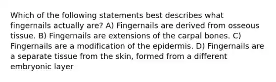 Which of the following statements best describes what fingernails actually are? A) Fingernails are derived from osseous tissue. B) Fingernails are extensions of the carpal bones. C) Fingernails are a modification of the epidermis. D) Fingernails are a separate tissue from the skin, formed from a different embryonic layer