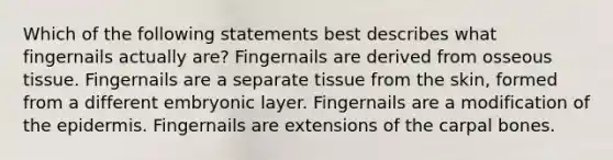 Which of the following statements best describes what fingernails actually are? Fingernails are derived from osseous tissue. Fingernails are a separate tissue from the skin, formed from a different embryonic layer. Fingernails are a modification of the epidermis. Fingernails are extensions of the carpal bones.