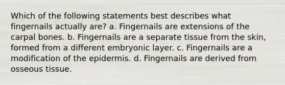 Which of the following statements best describes what fingernails actually are? a. Fingernails are extensions of the carpal bones. b. Fingernails are a separate tissue from the skin, formed from a different embryonic layer. c. Fingernails are a modification of the epidermis. d. Fingernails are derived from osseous tissue.