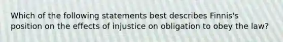 Which of the following statements best describes Finnis's position on the effects of injustice on obligation to obey the law?