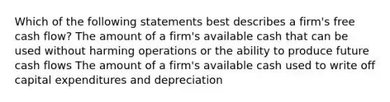 Which of the following statements best describes a firm's free cash flow? The amount of a firm's available cash that can be used without harming operations or the ability to produce future cash flows The amount of a firm's available cash used to write off capital expenditures and depreciation