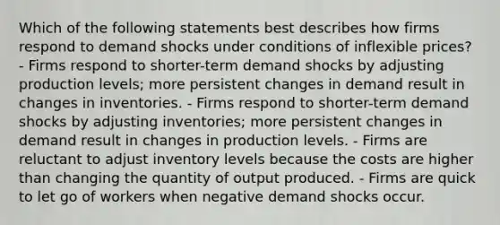 Which of the following statements best describes how firms respond to demand shocks under conditions of inflexible prices? - Firms respond to shorter-term demand shocks by adjusting production levels; more persistent changes in demand result in changes in inventories. - Firms respond to shorter-term demand shocks by adjusting inventories; more persistent changes in demand result in changes in production levels. - Firms are reluctant to adjust inventory levels because the costs are higher than changing the quantity of output produced. - Firms are quick to let go of workers when negative demand shocks occur.