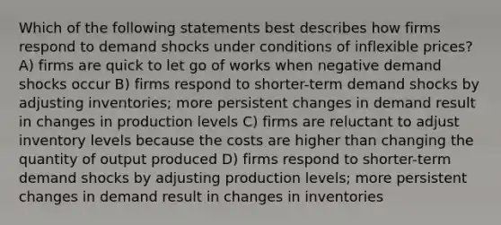 Which of the following statements best describes how firms respond to demand shocks under conditions of inflexible prices? A) firms are quick to let go of works when negative demand shocks occur B) firms respond to shorter-term demand shocks by adjusting inventories; more persistent changes in demand result in changes in production levels C) firms are reluctant to adjust inventory levels because the costs are higher than changing the quantity of output produced D) firms respond to shorter-term demand shocks by adjusting production levels; more persistent changes in demand result in changes in inventories