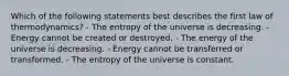 Which of the following statements best describes the first law of thermodynamics? - The entropy of the universe is decreasing. -Energy cannot be created or destroyed. - The energy of the universe is decreasing. - Energy cannot be transferred or transformed. - The entropy of the universe is constant.