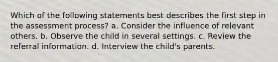 Which of the following statements best describes the first step in the assessment process? a. Consider the influence of relevant others. b. Observe the child in several settings. c. Review the referral information. d. Interview the child's parents.