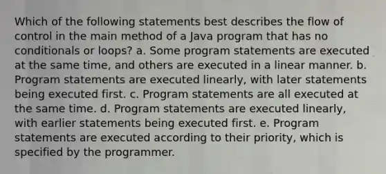 Which of the following statements best describes the flow of control in the main method of a Java program that has no conditionals or loops? a. Some program statements are executed at the same time, and others are executed in a linear manner. b. Program statements are executed linearly, with later statements being executed first. c. Program statements are all executed at the same time. d. Program statements are executed linearly, with earlier statements being executed first. e. Program statements are executed according to their priority, which is specified by the programmer.