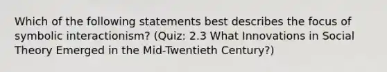 Which of the following statements best describes the focus of symbolic interactionism? (Quiz: 2.3 What Innovations in Social Theory Emerged in the Mid-Twentieth Century?)