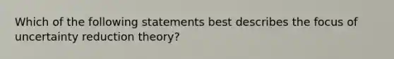 Which of the following statements best describes the focus of uncertainty reduction theory?