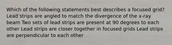 Which of the following statements best describes a focused grid? Lead strips are angled to match the divergence of the x-ray beam Two sets of lead strips are present at 90 degrees to each other Lead strips are closer together in focused grids Lead strips are perpendicular to each other