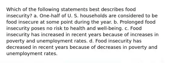 Which of the following statements best describes food insecurity? a. One-half of U. S. households are considered to be food insecure at some point during the year. b. Prolonged food insecurity poses no risk to health and well-being. c. Food insecurity has increased in recent years because of increases in poverty and unemployment rates. d. Food insecurity has decreased in recent years because of decreases in poverty and unemployment rates.