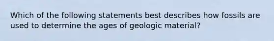 Which of the following statements best describes how fossils are used to determine the ages of geologic material?