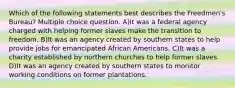 Which of the following statements best describes the Freedmen's Bureau? Multiple choice question. A)It was a federal agency charged with helping former slaves make the transition to freedom. B)It was an agency created by southern states to help provide jobs for emancipated African Americans. C)It was a charity established by northern churches to help former slaves. D)It was an agency created by southern states to monitor working conditions on former plantations.