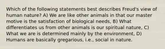 Which of the following statements best describes Freud's view of human nature? A) We are like other animals in that our master motive is the satisfaction of biological needs, B) What differentiates us from other animals is our spiritual nature, C) What we are is determined mainly by the environment, D) Humans are basically gregarious, i.e., social in nature.