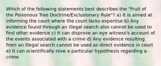 Which of the following statements best describes the "Fruit of the Poisonous Tree Doctrine/Exclusionary Rule"? a) It is aimed at informing the court where the court lacks expertise b) Any evidence found through an illegal search also cannot be used to find other evidence c) It can disprove an eye witness's account of the events associated with a crime d) Any evidence resulting from an illegal search cannot be used as direct evidence in court e) It can scientifically rove a particular hypothesis regarding a crime