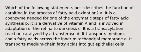 Which of the following statements best describes the function of carnitine in the process of fatty acid oxidation? a. It is a coenzyme needed for one of the enzymatic steps of fatty acid synthesis b. It is a derivative of vitamin A and is involved in adaptation of the retina to darkness c. It is a transacylation reaction catalyzed by a transferase d. It transports medium-chain fatty acids across the inner mitochondrial membrane e. It transports medium-chain fatty acids into gut epithelial cells