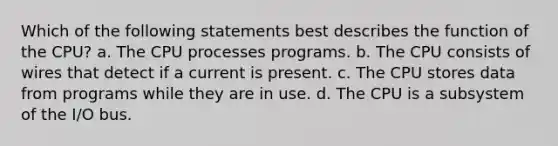 Which of the following statements best describes the function of the CPU? a. The CPU processes programs. b. The CPU consists of wires that detect if a current is present. c. The CPU stores data from programs while they are in use. d. The CPU is a subsystem of the I/O bus.