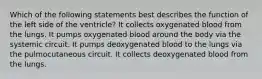 Which of the following statements best describes the function of the left side of the ventricle? It collects oxygenated blood from the lungs. It pumps oxygenated blood around the body via the systemic circuit. It pumps deoxygenated blood to the lungs via the pulmocutaneous circuit. It collects deoxygenated blood from the lungs.