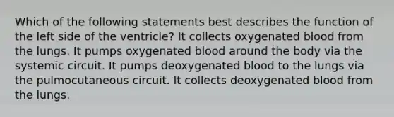 Which of the following statements best describes the function of the left side of the ventricle? It collects oxygenated blood from the lungs. It pumps oxygenated blood around the body via the systemic circuit. It pumps deoxygenated blood to the lungs via the pulmocutaneous circuit. It collects deoxygenated blood from the lungs.