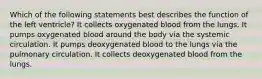 Which of the following statements best describes the function of the left ventricle? It collects oxygenated blood from the lungs. It pumps oxygenated blood around the body via the systemic circulation. It pumps deoxygenated blood to the lungs via the pulmonary circulation. It collects deoxygenated blood from the lungs.