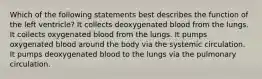 Which of the following statements best describes the function of the left ventricle? It collects deoxygenated blood from the lungs. It collects oxygenated blood from the lungs. It pumps oxygenated blood around the body via the systemic circulation. It pumps deoxygenated blood to the lungs via the pulmonary circulation.