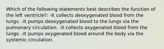 Which of the following statements best describes the function of the left ventricle?: -It collects deoxygenated blood from the lungs. -It pumps deoxygenated blood to the lungs via the pulmonary circulation. -It collects oxygenated blood from the lungs. -It pumps oxygenated blood around the body via the systemic circulation.