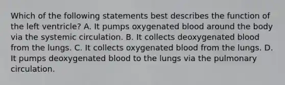 Which of the following statements best describes the function of the left ventricle? A. It pumps oxygenated blood around the body via the systemic circulation. B. It collects deoxygenated blood from the lungs. C. It collects oxygenated blood from the lungs. D. It pumps deoxygenated blood to the lungs via the pulmonary circulation.