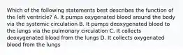 Which of the following statements best describes the function of the left ventricle? A. It pumps oxygenated blood around the body via the systemic circulation B. It pumps deoxygenated blood to the lungs via the pulmonary circulation C. It collects deoxygenated blood from the lungs D. It collects oxygenated blood from the lungs