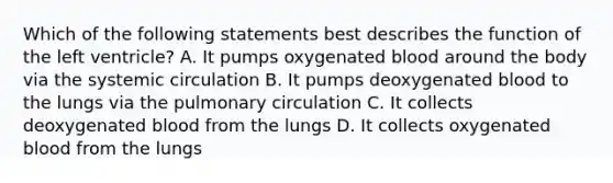 Which of the following statements best describes the function of the left ventricle? A. It pumps oxygenated blood around the body via the systemic circulation B. It pumps deoxygenated blood to the lungs via the pulmonary circulation C. It collects deoxygenated blood from the lungs D. It collects oxygenated blood from the lungs