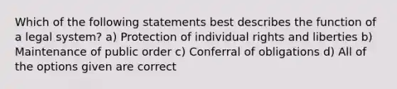 Which of the following statements best describes the function of a legal system? a) Protection of individual rights and liberties b) Maintenance of public order c) Conferral of obligations d) All of the options given are correct