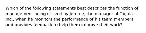 Which of the following statements best describes the function of management being utilized by Jerome, the manager of Togala Inc., when he monitors the performance of his team members and provides feedback to help them improve their work?