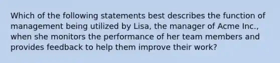 Which of the following statements best describes the function of management being utilized by Lisa, the manager of Acme Inc., when she monitors the performance of her team members and provides feedback to help them improve their work?