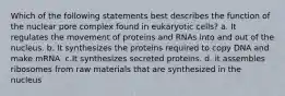 Which of the following statements best describes the function of the nuclear pore complex found in eukaryotic cells? a. It regulates the movement of proteins and RNAs into and out of the nucleus. b. It synthesizes the proteins required to copy DNA and make mRNA. c.It synthesizes secreted proteins. d. it assembles ribosomes from raw materials that are synthesized in the nucleus