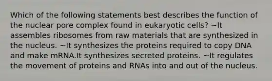 Which of the following statements best describes the function of the nuclear pore complex found in eukaryotic cells? ~It assembles ribosomes from raw materials that are synthesized in the nucleus. ~It synthesizes the proteins required to copy DNA and make mRNA.It synthesizes secreted proteins. ~It regulates the movement of proteins and RNAs into and out of the nucleus.