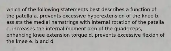 which of the following statements best describes a function of the patella a. prevents excessive hyperextension of the knee b. assists the medial hamstrings with internal rotation of the patella c. increases the internal moment arm of the quadriceps, enhancing knee extension torque d. prevents excessive flexion of the knee e. b and d