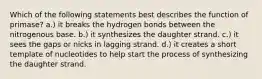 Which of the following statements best describes the function of primase? a.) it breaks the hydrogen bonds between the nitrogenous base. b.) it synthesizes the daughter strand. c.) it sees the gaps or nicks in lagging strand. d.) it creates a short template of nucleotides to help start the process of synthesizing the daughter strand.