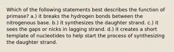 Which of the following statements best describes the function of primase? a.) it breaks the hydrogen bonds between the nitrogenous base. b.) it synthesizes the daughter strand. c.) it sees the gaps or nicks in lagging strand. d.) it creates a short template of nucleotides to help start the process of synthesizing the daughter strand.