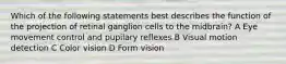 Which of the following statements best describes the function of the projection of retinal ganglion cells to the midbrain? A Eye movement control and pupilary reflexes B Visual motion detection C Color vision D Form vision